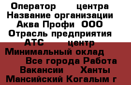 Оператор Call-центра › Название организации ­ Аква Профи, ООО › Отрасль предприятия ­ АТС, call-центр › Минимальный оклад ­ 22 000 - Все города Работа » Вакансии   . Ханты-Мансийский,Когалым г.